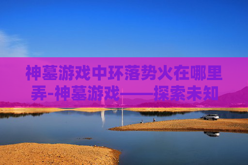 神墓游戏中环落势火在哪里弄-神墓游戏——探索未知的奇幻世界
