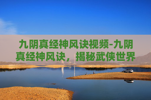 九阴真经神风诀视频-九阴真经神风诀，揭秘武侠世界中的绝世武功