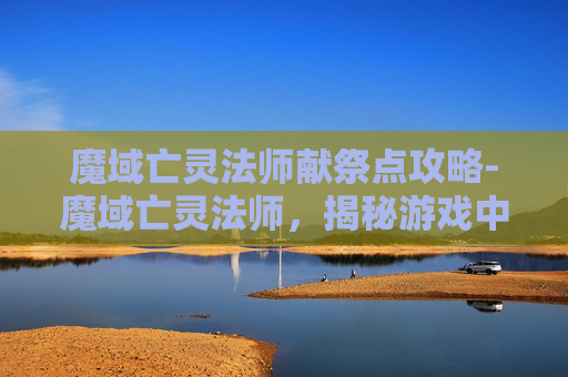 魔域亡灵法师献祭点攻略-魔域亡灵法师，揭秘游戏中的神秘力量