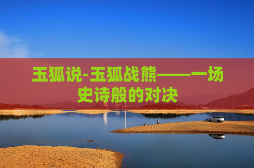 玉狐说-玉狐战熊——一场史诗般的对决