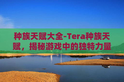 种族天赋大全-Tera种族天赋，揭秘游戏中的独特力量