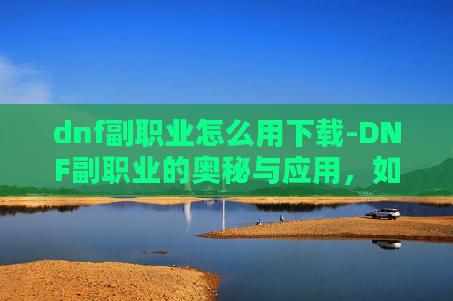 dnf副职业怎么用下载-DNF副职业的奥秘与应用，如何最大化你的游戏效率