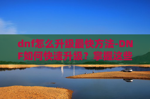 dnf怎么升级最快方法-DNF如何快速升级？掌握这些技巧让你领先一步！