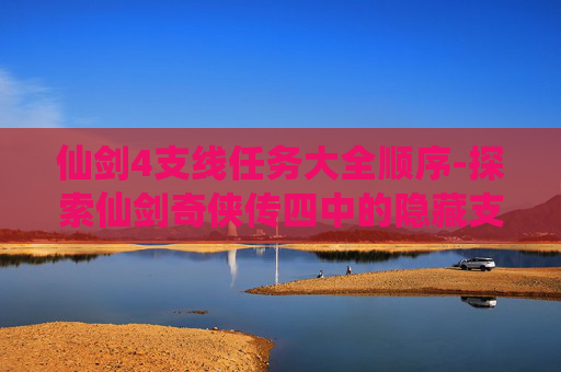 仙剑4支线任务大全顺序-探索仙剑奇侠传四中的隐藏支线，揭开故事的神秘面纱