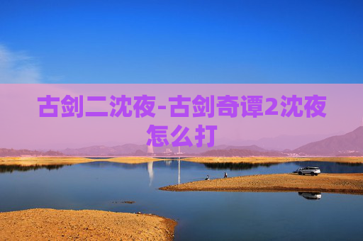 古剑二沈夜-古剑奇谭2沈夜怎么打 古剑二沈夜-古剑奇谭2沈夜怎么打