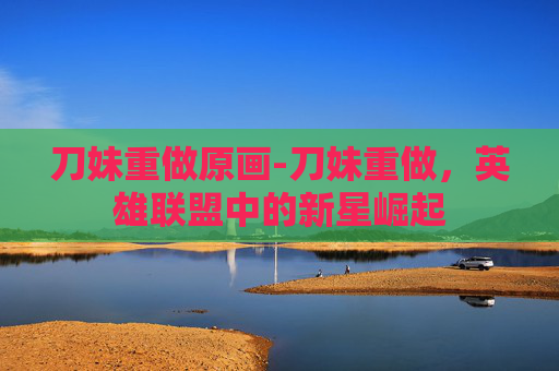 刀妹重做原画-刀妹重做，英雄联盟中的新星崛起