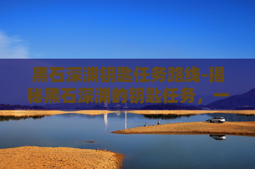 黑石深渊钥匙任务路线-揭秘黑石深渊的钥匙任务，一场充满挑战与机遇的探险之旅