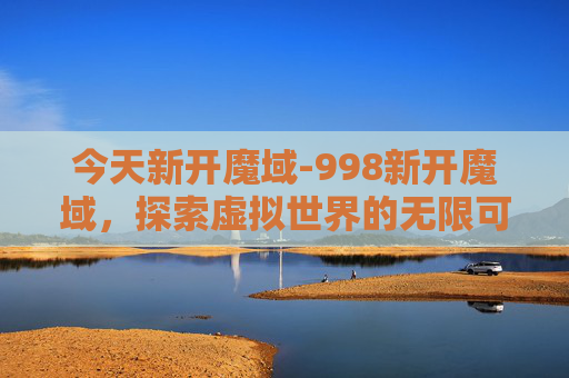 今天新开魔域-998新开魔域，探索虚拟世界的无限可能