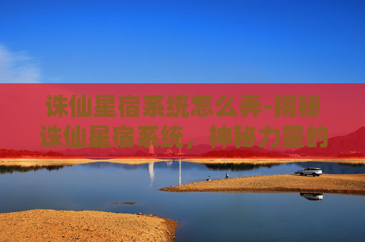 诛仙星宿系统怎么弄-揭秘诛仙星宿系统，神秘力量的源泉