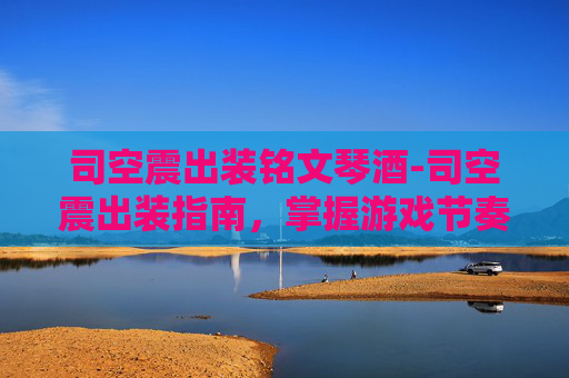 司空震出装铭文琴酒-司空震出装指南，掌握游戏节奏的关键