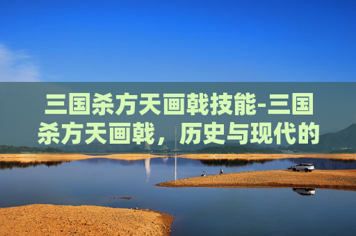 三国杀方天画戟技能-三国杀方天画戟，历史与现代的完美融合