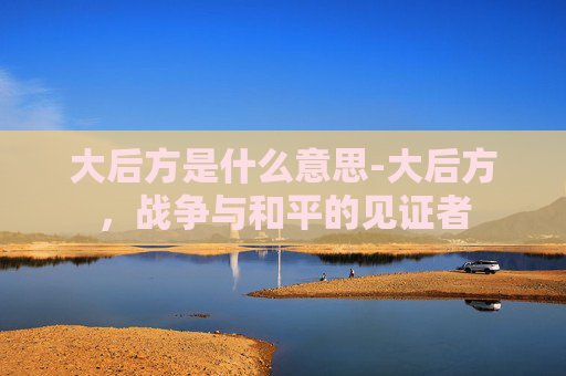 大后方是什么意思-大后方，战争与和平的见证者