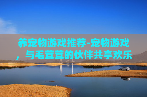 养宠物游戏推荐-宠物游戏,与毛茸茸的伙伴共享欢乐时光 养宠物游戏推荐-宠物游戏,与毛茸茸的伙伴共享欢乐时光