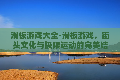 滑板游戏大全-滑板游戏，街头文化与极限运动的完美结合
