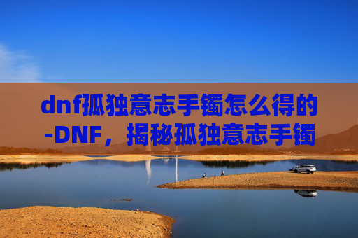 dnf孤独意志手镯怎么得的-DNF，揭秘孤独意志手镯的获取之路