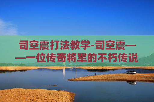司空震打法教学-司空震——一位传奇将军的不朽传说