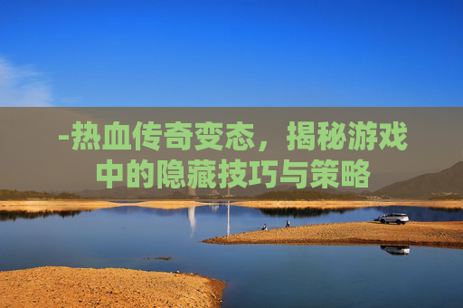 -热血传奇变态,揭秘游戏中的隐藏技巧与策略 -热血传奇变态,揭秘游戏中的隐藏技巧与策略