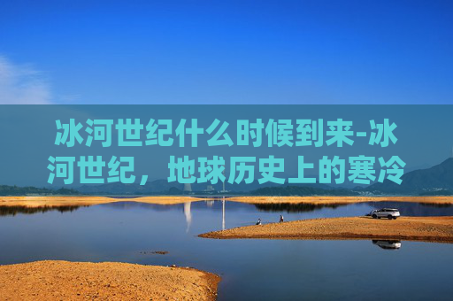 冰河世纪什么时候到来-冰河世纪，地球历史上的寒冷时代