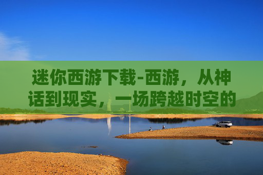 迷你西游下载-西游，从神话到现实，一场跨越时空的奇幻之旅