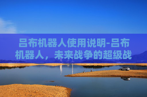 吕布机器人使用说明-吕布机器人,未来战争的超级战士还是科幻幻想? 吕布机器人使用说明-吕布机器人,未来战争的超级战士还是科幻幻想?