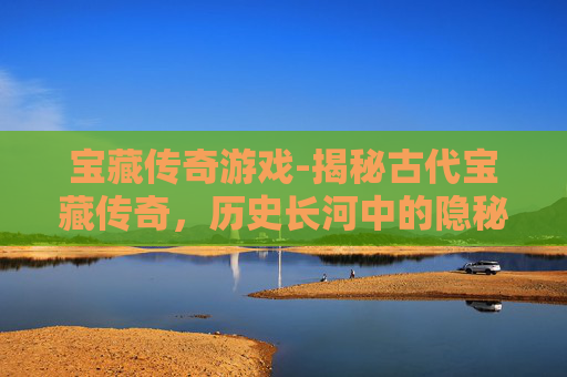 宝藏传奇游戏-揭秘古代宝藏传奇，历史长河中的隐秘珍宝