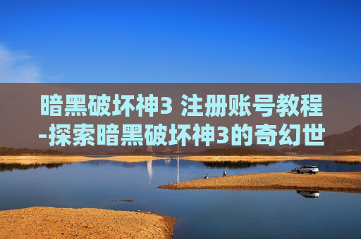 暗黑破坏神3 注册账号教程-探索暗黑破坏神3的奇幻世界，注册与入门指南