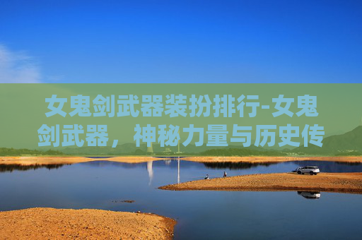 女鬼剑武器装扮排行-女鬼剑武器，神秘力量与历史传奇