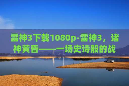 雷神3下载1080p-雷神3，诸神黄昏——一场史诗般的战斗与救赎
