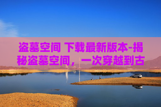 盗墓空间 下载最新版本-揭秘盗墓空间，一次穿越到古墓的奇幻之旅