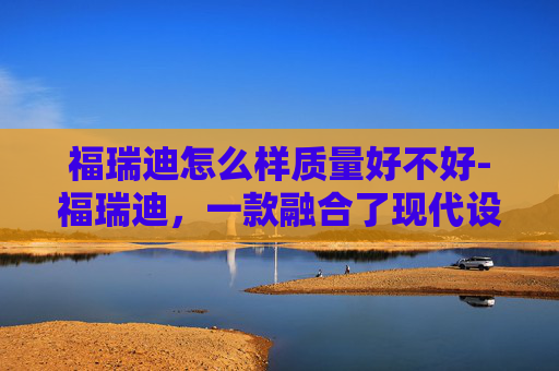 福瑞迪怎么样质量好不好-福瑞迪，一款融合了现代设计与实用功能的家用轿车