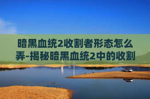 暗黑血统2收割者形态怎么弄-揭秘暗黑血统2中的收割者形态，终极战斗技巧与策略