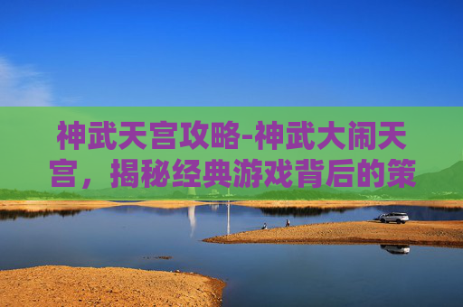 神武天宫攻略-神武大闹天宫，揭秘经典游戏背后的策略与乐趣