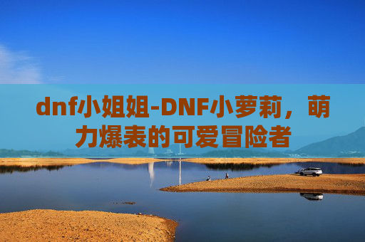 dnf小姐姐-DNF小萝莉，萌力爆表的可爱冒险者