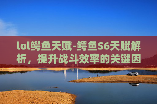 lol鳄鱼天赋-鳄鱼S6天赋解析,提升战斗效率的关键因素 lol鳄鱼天赋-鳄鱼S6天赋解析,提升战斗效率的关键因素