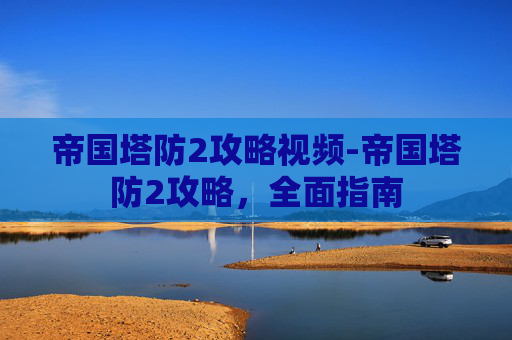 帝国塔防2攻略视频-帝国塔防2攻略,全面指南 帝国塔防2攻略视频-帝国塔防2攻略,全面指南