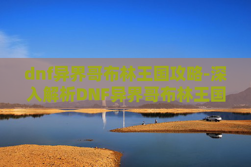 dnf异界哥布林王国攻略-深入解析DNF异界哥布林王国的挑战与策略