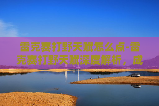 雷克赛打野天赋怎么点-雷克赛打野天赋深度解析,成为野区霸主的秘诀 雷克赛打野天赋怎么点-雷克赛打野天赋深度解析,成为野区霸主的秘诀