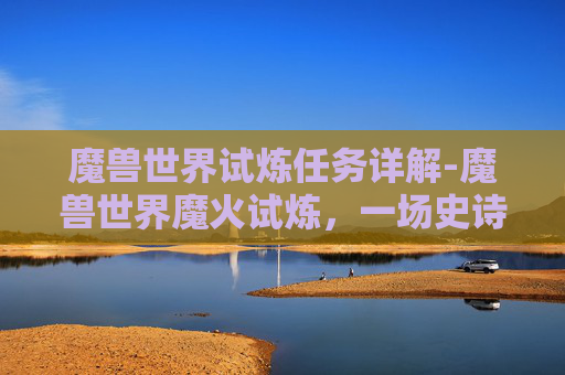 魔兽世界试炼任务详解-魔兽世界魔火试炼，一场史诗般的挑战