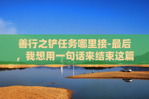 善行之铲任务哪里接-最后，我想用一句话来结束这篇文章，善行如水，润物无声；善行如光，照亮前行的路。愿我们都能用一颗善良的心，去创造更多的善行之铲，让这个世界变得更加美好