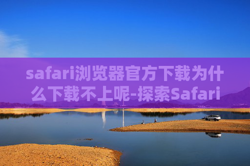 safari浏览器官方下载为什么下载不上呢-探索Safari浏览器，苹果设备上的最佳选择