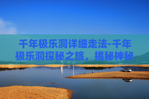 千年极乐洞详细走法-千年极乐洞探秘之旅，揭秘神秘的自然奇观
