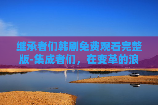 继承者们韩剧免费观看完整版-集成者们，在变革的浪潮中引领潮流