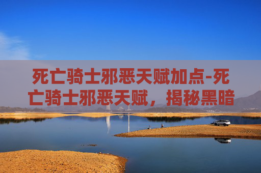 死亡骑士邪恶天赋加点-死亡骑士邪恶天赋，揭秘黑暗力量的源泉