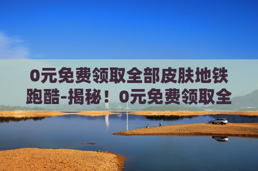 0元免费领取全部皮肤地铁跑酷-揭秘！0元免费领取全部皮肤的真相