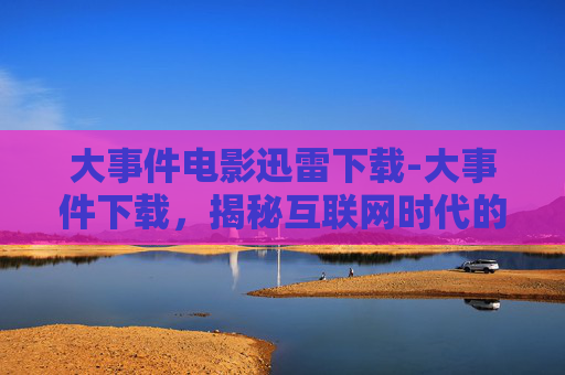 大事件电影迅雷下载-大事件下载，揭秘互联网时代的下载新趋势