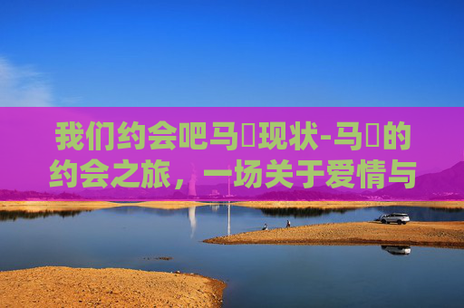 我们约会吧马祎现状-马祎的约会之旅，一场关于爱情与成长的故事