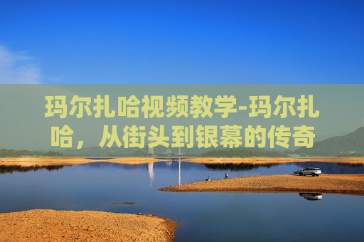 玛尔扎哈视频教学-玛尔扎哈，从街头到银幕的传奇