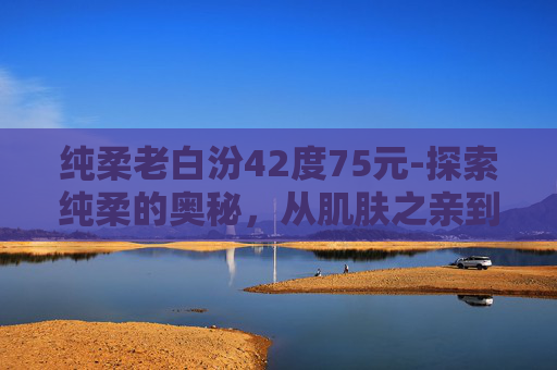 纯柔老白汾42度75元-探索纯柔的奥秘，从肌肤之亲到心灵抚慰