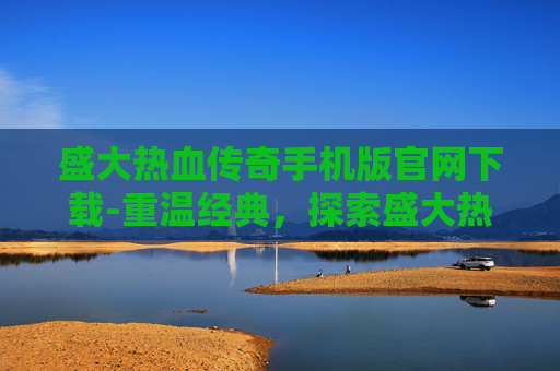 盛大热血传奇手机版官网下载-重温经典，探索盛大热血传奇的不朽魅力