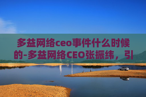 多益网络ceo事件什么时候的-多益网络CEO张振纬，引领游戏产业创新，打造全球领先的游戏公司